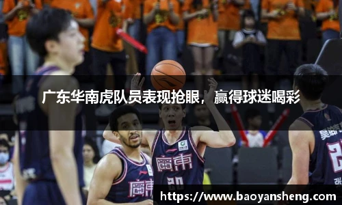 广东华南虎队员表现抢眼，赢得球迷喝彩