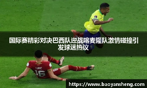 国际赛精彩对决巴西队迎战喀麦隆队激情碰撞引发球迷热议